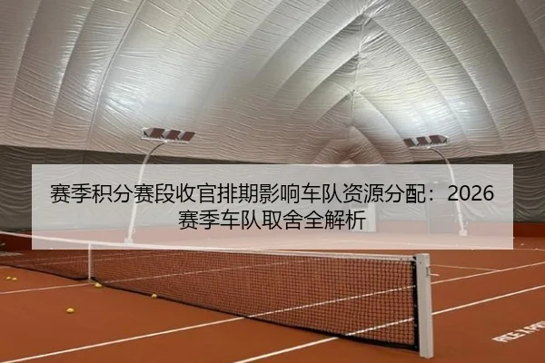 赛季积分赛段收官排期影响车队资源分配：2026赛季车队取舍全解析